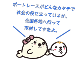 ボートレースがどんなカタチで社会の役に立っているか、全国各地へ行って取材してきたよ。