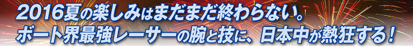 2016夏の楽しみはまだまだ終わらない。ボート界最強レーサーの腕と技に、日本中が熱狂する！