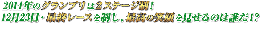 2014年のグランプリは2ステージ制！　12月23日・最終レースを制し、最高の笑顔を見せるのは誰だ！？