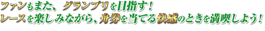 ファンもまた、グランプリを目指す！　レースを楽しみながら、舟券を当てる快感のときを満喫しよう！