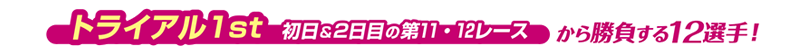 トライアル1st　初日＆2日目の第11・12レースから勝負する12選手！