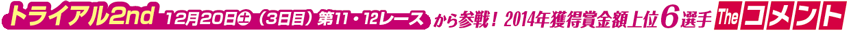 トライアル2nd　12月20日土（3日目） 第11・12レースから参戦！ 2014年獲得賞金額上位6選手 The コメント