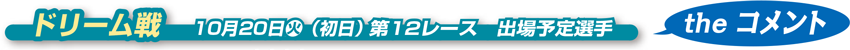 ドリーム戦　 10月20日火（初日） 第12レース　出場予定選手　theコメント
