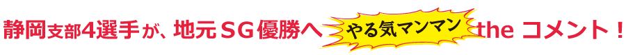 静岡支部4選手が地元SG優勝へやる気マンマンtheコメント！