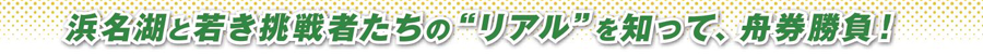 浜名湖と若き挑戦者たちの“リアル”を知って、舟券勝負！