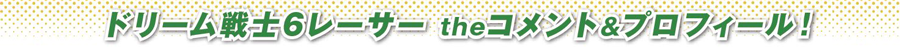 ドリーム戦士6レーサー theコメント＆プロフィール！