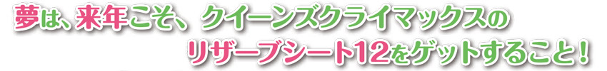 夢は、来年こそ、クイーンズクライマックスのリザーブシート12をゲットすること！