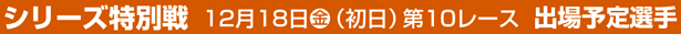 シリーズ特別戦 12月18日(金)（初日）第10レース 出場予定選手