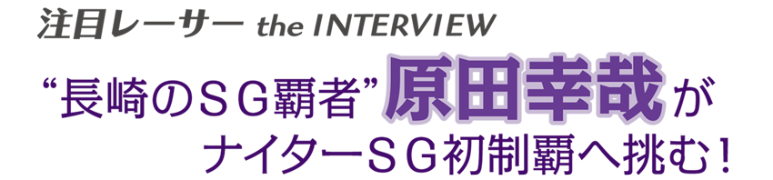 注目レーサー the INTERVIEW　“長崎のSG覇者”原田幸哉がナイターSG初制覇へ挑む！