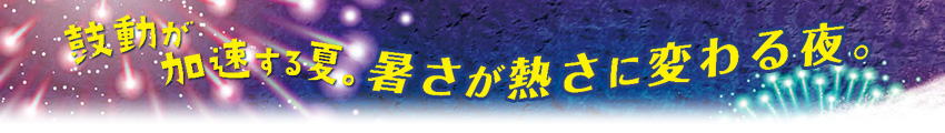 鼓動が加速する夏。暑さが熱さに変わる夜。