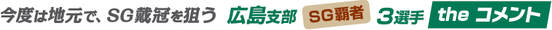 今度は地元で、SG戴冠を狙う 広島支部 SG覇者 3選手 the コメント