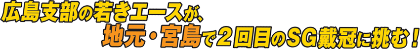 広島支部の若きエースが、地元・宮島で2回目のSG戴冠に挑む！