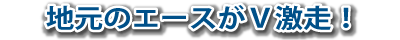 地元のエースがV激走!