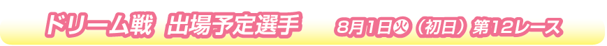 ドリーム戦　出場予定選手　8月1日 火（初日）第12レース