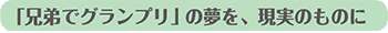 「兄弟でグランプリ」の夢を、現実のものに