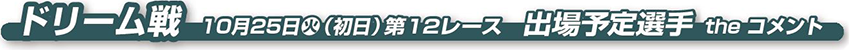 ドリーム戦　10月25日 火（初日）第12レース　出場予定選手 the コメント