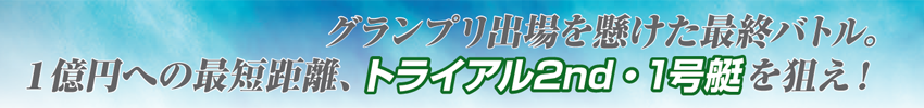 グランプリ出場を懸けた最終バトル。1億円への最短距離、トライアル2nd・1号艇を狙え！