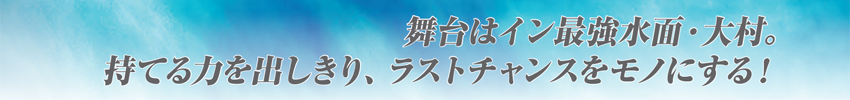 舞台はイン最強水面・大村。持てる力を出しきり、ラストチャンスをモノにする！