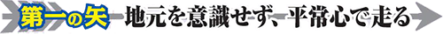 第一の矢 地元を意識せず、平常心で走る